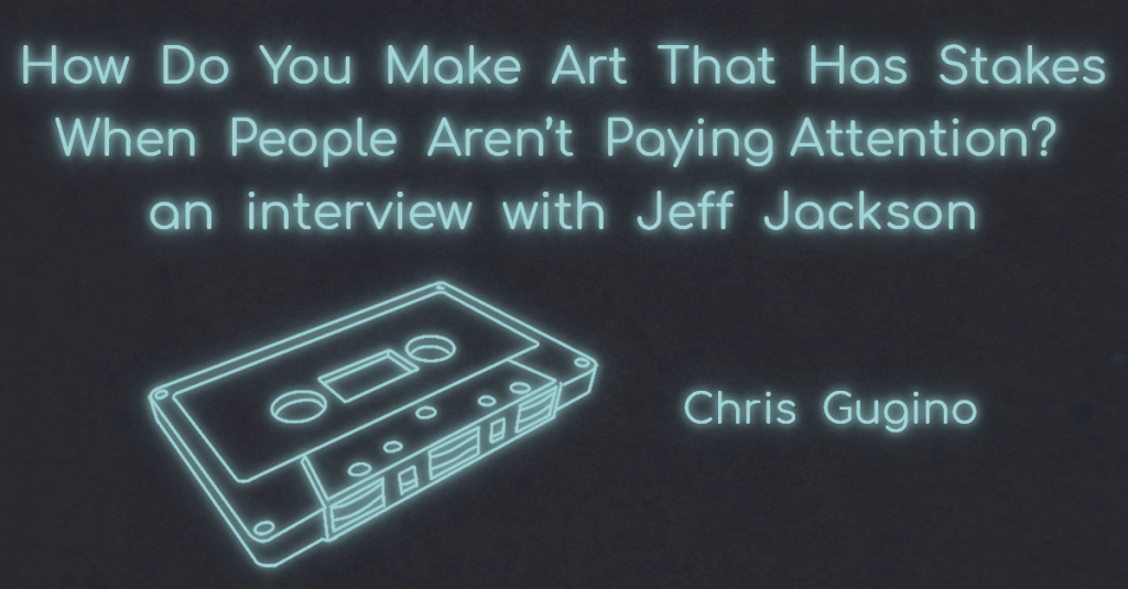 INTERVIEW WITH JEFF JACKSON: “HOW DO YOU MAKE ART THAT HAS STAKES WHEN PEOPLE AREN’T PAYING ATTENTION?” with Chris Gugino