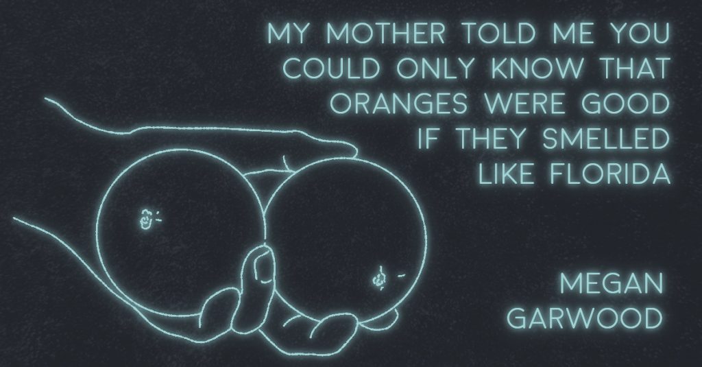 MY MOTHER TOLD ME YOU COULD ONLY KNOW THAT ORANGES WERE GOOD IF THEY SMELLED LIKE FLORIDA by Megan M. Garwood
