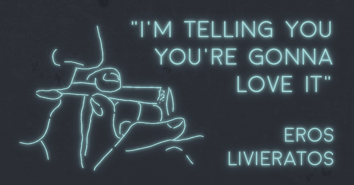 “I’M TELLING YOU YOU’RE GONNA LOVE IT” by Eros Livieratos