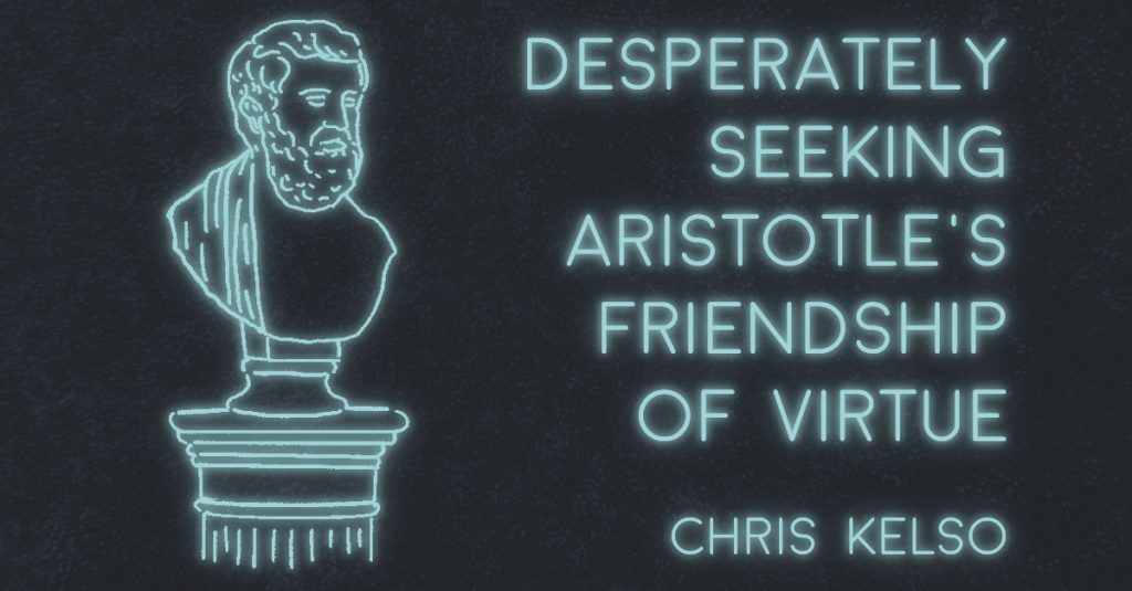 DESPERATELY SEEKING ARISTOTLE’S FRIENDSHIP OF VIRTUE by Chris Kelso