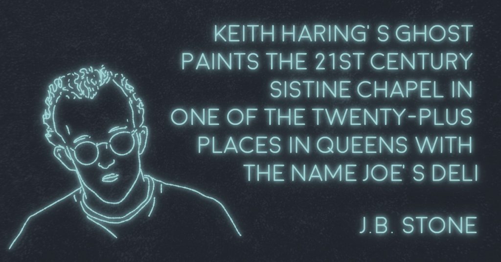 KEITH HARING’S GHOST PAINTS THE 21ST CENTURY SISTINE CHAPEL IN ONE OF THE TWENTY-PLUS PLACES IN QUEENS WITH THE NAME 𝘑𝘖𝘌’𝘚 𝘋𝘌𝘓𝘐 by J.B. Stone