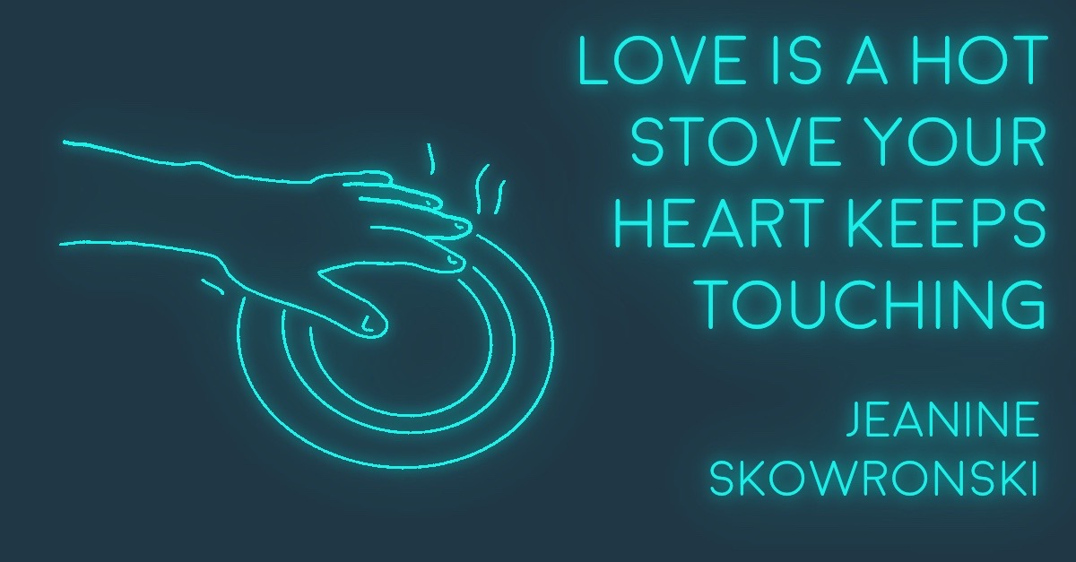 LOVE IS A HOT STOVE YOUR HEART KEEPS TOUCHING by Jeanine Skowronski