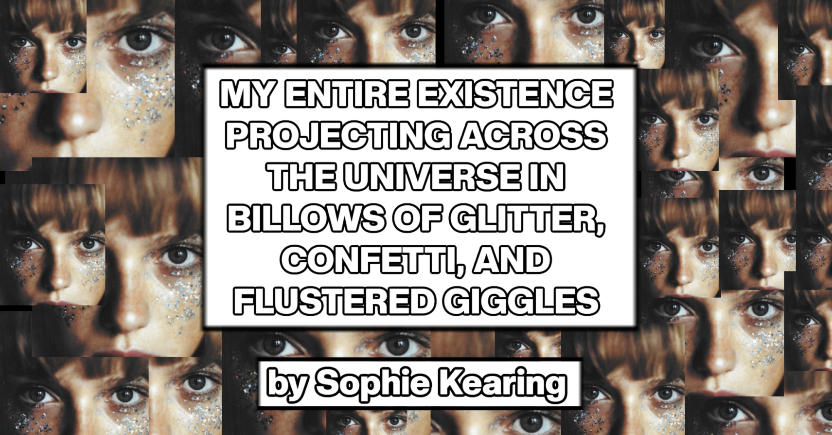 MY ENTIRE EXISTENCE PROJECTING ACROSS THE UNIVERSE IN BILLOWS OF GLITTER, CONFETTI, AND FLUSTERED GIGGLES by Sophie Kearing